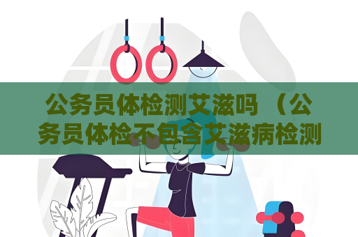 公务员体检测艾滋吗 (公务员体检不包含艾滋病检测项目,) 公务员体检测艾滋吗 (公务员体检不包含艾滋病检测项目,)