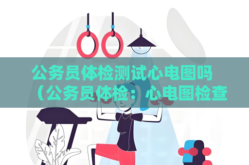 公务员体检测试心电图吗 （公务员体检：心电图检查是否包括？）.txt