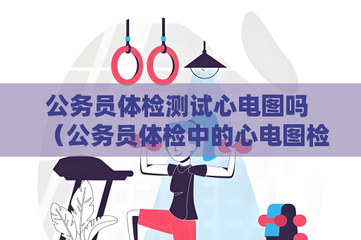 公务员体检测试心电图吗 (公务员体检中的心电图检查:重要的身体健) 公务员体检测试心电图吗 (公务员体检中的心电图检查:重要的身体健)