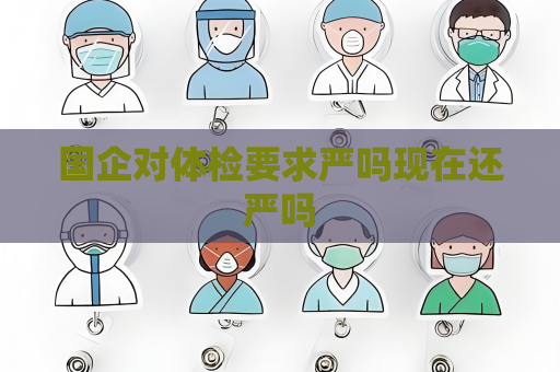 国企对体检要求严吗现在还严吗 国企对体检要求严吗现在还严吗