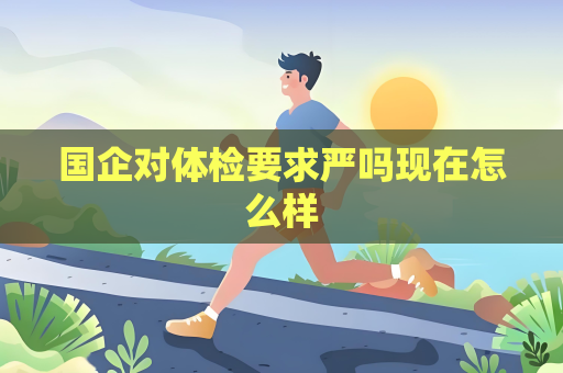 国企对体检要求严吗现在怎么样 国企对体检要求严吗现在怎么样