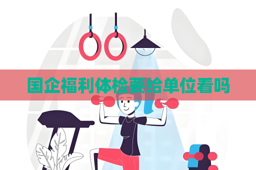 国企福利体检要给单位看吗 国企福利体检要给单位看吗