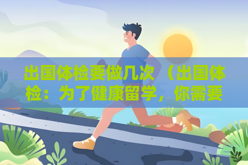 出国体检要做几次 (出国体检:为了健康留学,你需要做) 出国体检要做几次 (出国体检:为了健康留学,你需要做)