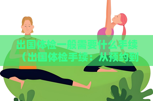 出国体检一般需要什么手续 (出国体检手续:从预约到递交体检报告) 出国体检一般需要什么手续 (出国体检手续:从预约到递交体检报告)