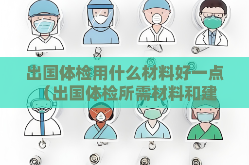 出国体检用什么材料好一点 (出国体检所需材料和建议) 出国体检用什么材料好一点 (出国体检所需材料和建议)