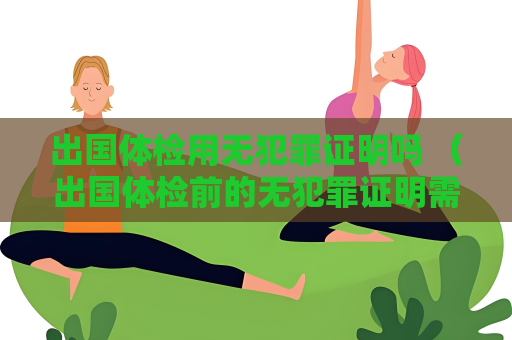 出国体检用无犯罪证明吗 (出国体检前的无犯罪证明需求) 出国体检用无犯罪证明吗 (出国体检前的无犯罪证明需求)