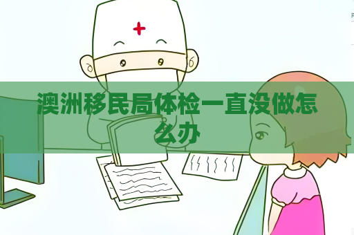 澳洲移民局体检一直没做怎么办 澳洲移民局体检一直没做怎么办