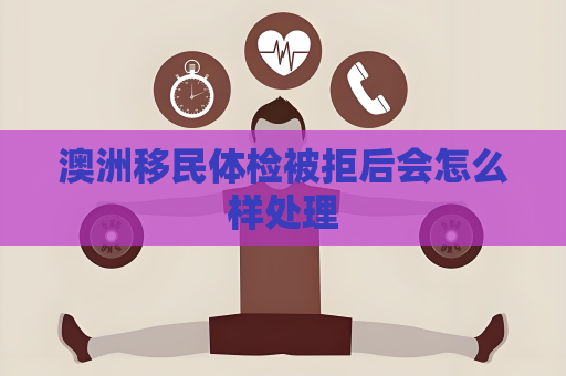 澳洲移民体检被拒后会怎么样处理