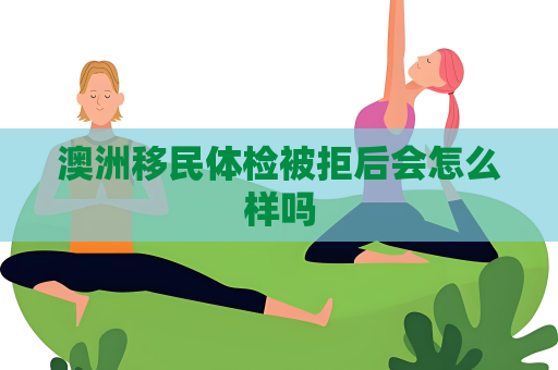 澳洲移民体检被拒后会怎么样吗 澳洲移民体检被拒后会怎么样吗