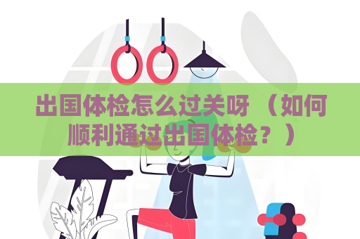 出国体检怎么过关呀 （如何顺利通过出国体检？）