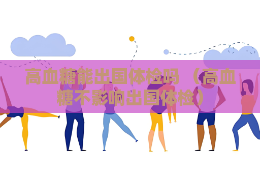 高血糖能出国体检吗 (高血糖不影响出国体检) 高血糖能出国体检吗 (高血糖不影响出国体检)