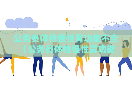 公务员体检慢性肾功能不全 （公务员体检慢性肾功能不全问题解答）