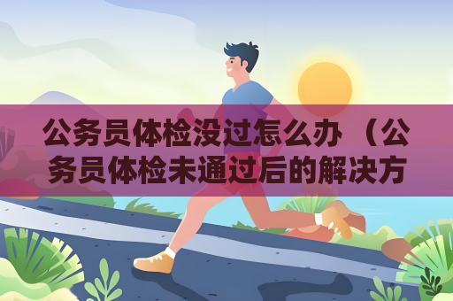 公务员体检没过怎么办 （公务员体检未通过后的解决方案）