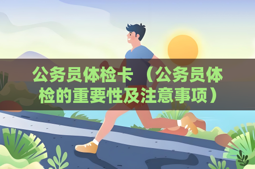 公务员体检卡 （公务员体检的重要性及注意事项）