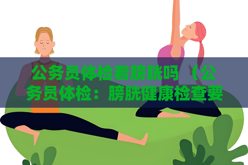 公务员体检看膀胱吗 （公务员体检：膀胱健康检查要点）