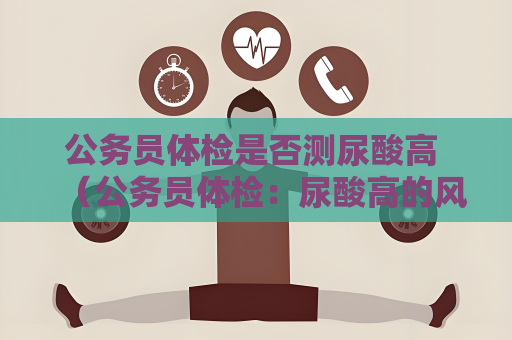 公务员体检是否测尿酸高 （公务员体检：尿酸高的风险与应对）