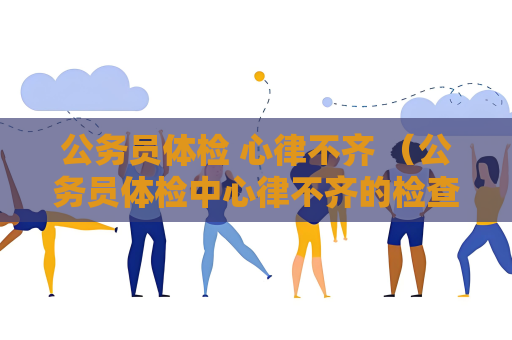 公务员体检 心律不齐 （公务员体检中心律不齐的检查和处理方式）