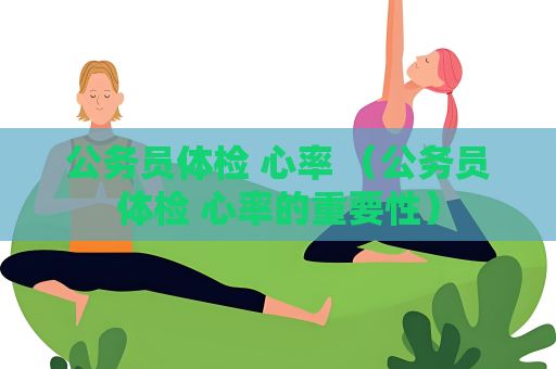 公务员体检 心率 （公务员体检 心率的重要性）