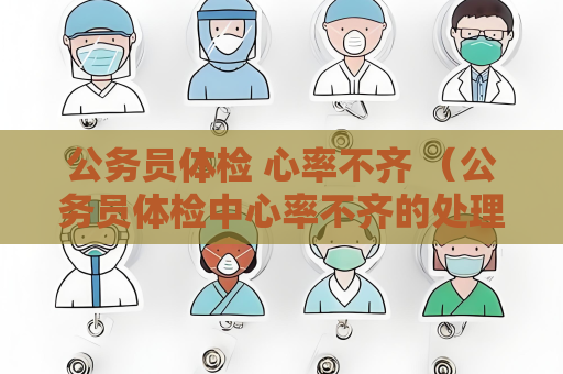 公务员体检 心率不齐 （公务员体检中心率不齐的处理建议）