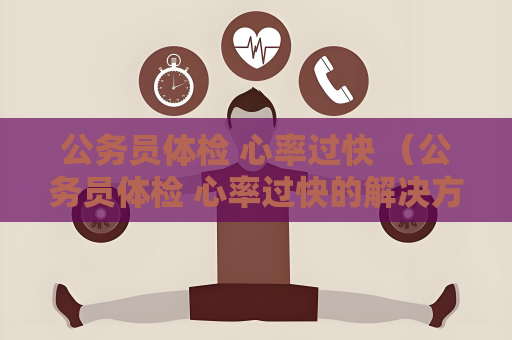 公务员体检 心率过快 （公务员体检 心率过快的解决方法）