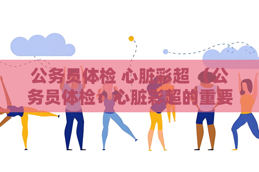 公务员体检 心脏彩超 （公务员体检：心脏彩超的重要性）