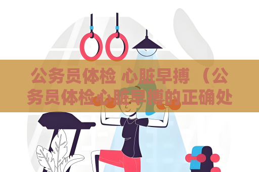 公务员体检 心脏早搏 （公务员体检心脏早搏的正确处理方法）