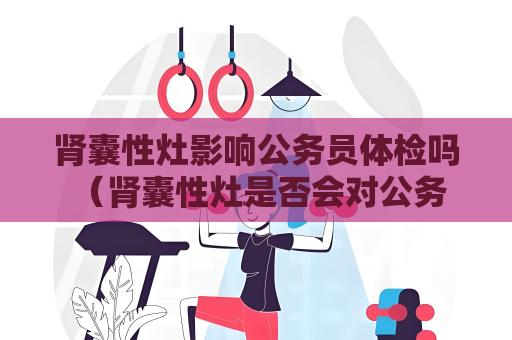 肾囊性灶影响公务员体检吗 （肾囊性灶是否会对公务员体检结果产生影）