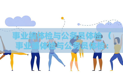 事业编体检与公务员体检 （事业编体检与公务员体检：标准与流程详解）