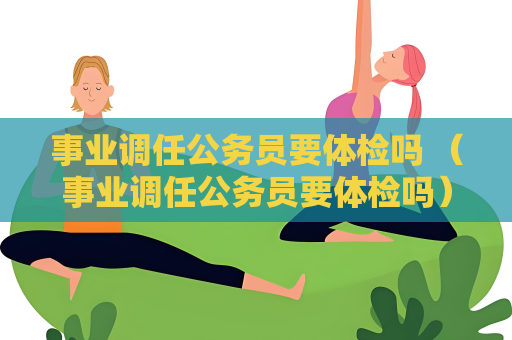 事业调任公务员要体检吗 （事业调任公务员要体检吗）