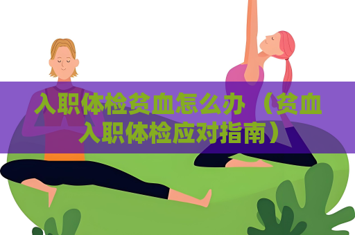 入职体检贫血怎么办 （贫血入职体检应对指南）