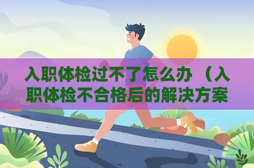 入职体检过不了怎么办 （入职体检不合格后的解决方案）