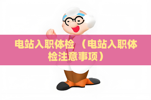 电站入职体检 (电站入职体检注意事项) 电站入职体检 (电站入职体检注意事项)