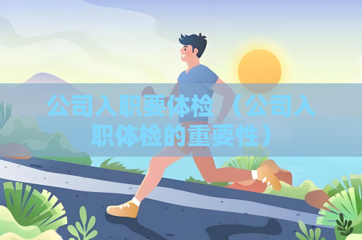 公司入职要体检 (公司入职体检的重要性) 公司入职要体检 (公司入职体检的重要性)