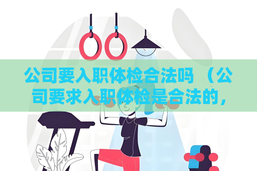 公司要入职体检合法吗 （公司要求入职体检是合法的，保障雇员）