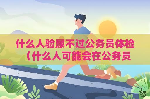 什么人验尿不过公务员体检 （什么人可能会在公务员体检中被淘汰？）