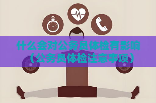 什么会对公务员体检有影响 （公务员体检注意事项）