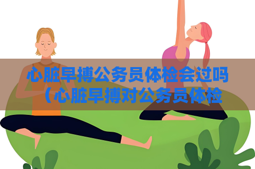 心脏早搏公务员体检会过吗 （心脏早搏对公务员体检结果的影响）
