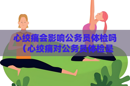 心绞痛会影响公务员体检吗 （心绞痛对公务员体检是否有影响？）