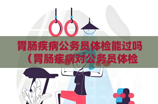 胃肠疾病公务员体检能过吗 （胃肠疾病对公务员体检是否会有影）