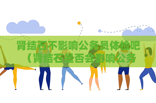 肾结石不影响公务员体检吧 （肾结石是否会影响公务员体检？）