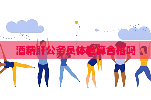 酒精肝公务员体检算合格吗