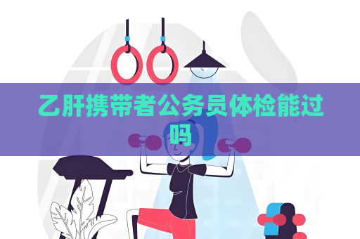 乙肝携带者公务员体检能过吗
