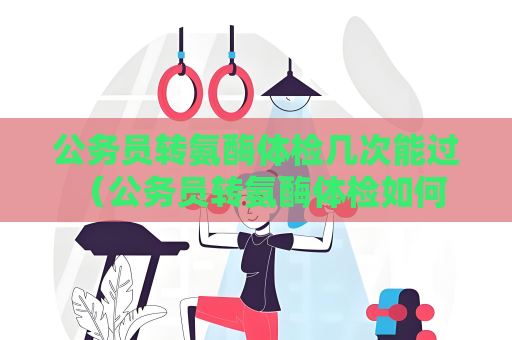 公务员转氨酶体检几次能过 （公务员转氨酶体检如何通过）