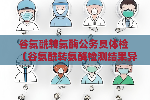 谷氨酰转氨酶公务员体检 （谷氨酰转氨酶检测结果异常时的）