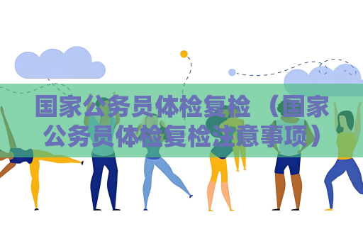国家公务员体检复检 （国家公务员体检复检注意事项）