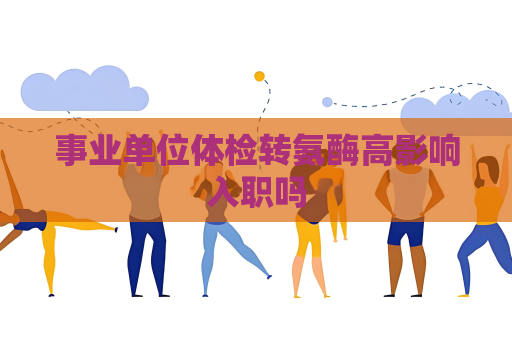 事业单位体检转氨酶高影响入职吗