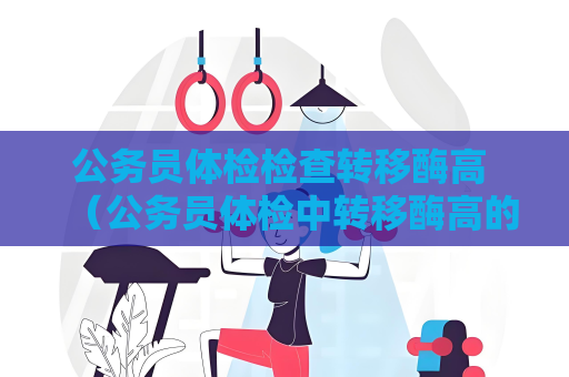 公务员体检检查转移酶高 （公务员体检中转移酶高的问题该如何应对？）