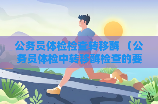 公务员体检检查转移酶 （公务员体检中转移酶检查的要求和建议）