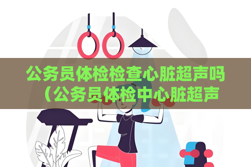 公务员体检检查心脏超声吗 （公务员体检中心脏超声：保障公务员）