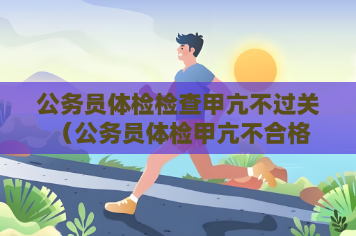 公务员体检检查甲亢不过关 （公务员体检甲亢不合格，如何应对？）
